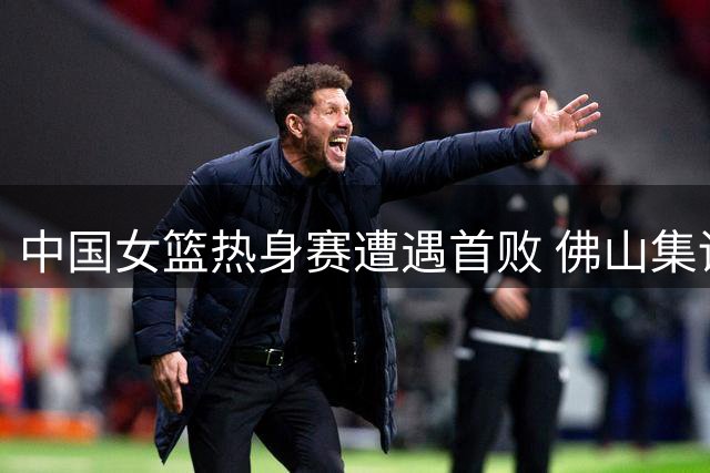 中国女篮热身赛遭遇首败 佛山集训备战世界杯