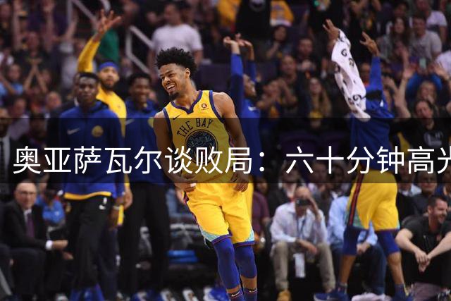 奥亚萨瓦尔谈败局：六十分钟高光不足以对抗皇马