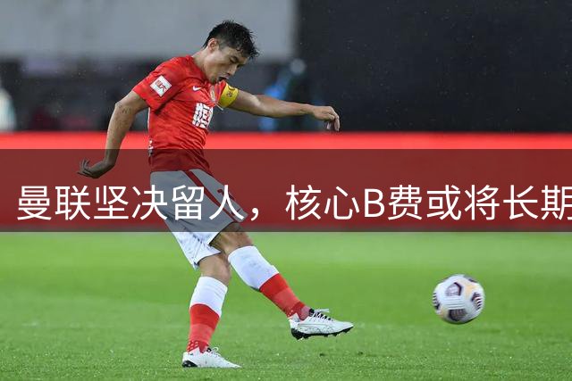 曼联坚决留人，核心B费或将长期效力