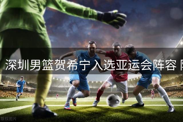 深圳男篮贺希宁入选亚运会阵容 随队出征多哈备战世预赛