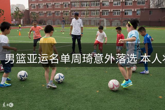 男篮亚运名单周琦意外落选 本人状态良好备战积极